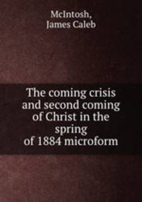 The coming crisis and second coming of Christ in the spring of 1884 microform