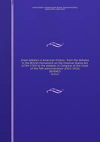 Great debates in American history : from the debates in the British Parliament on the Colonial Stamp Act (1764-1765) to the debates in Congress at the close of the Taft administration (1912-1913). SEVEN(7)