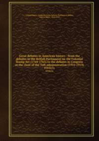 Great debates in American history : from the debates in the British Parliament on the Colonial Stamp Act (1764-1765) to the debates in Congress at the close of the Taft administration (1912-1913). FIVE(5)