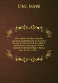 Description des ftes donnes pendant quatorze jours a l`occasion du jour de naissance de son altesse serenissime monseigneur le Duc regnant de Wurtemberge et Teck.le onze fevrier, 1763. --