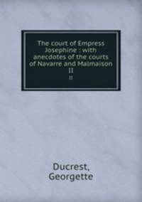 The court of Empress Josephine : with anecdotes of the courts of Navarre and Malmaison. II