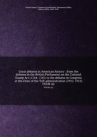Great debates in American history : from the debates in the British Parliament on the Colonial Stamp Act (1764-1765) to the debates in Congress at the close of the Taft administration (1912-1913). FOUR (4)