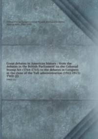 Great debates in American history : from the debates in the British Parliament on the Colonial Stamp Act (1764-1765) to the debates in Congress at the close of the Taft administration (1912-1913). TWO (2)
