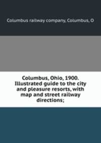 Columbus, Ohio, 1900. Illustrated guide to the city and pleasure resorts, with map and street railway directions;