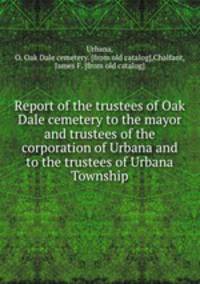 Report of the trustees of Oak Dale cemetery to the mayor and trustees of the corporation of Urbana and to the trustees of Urbana Township