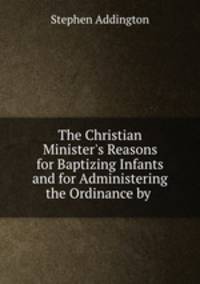 The Christian Minister`s Reasons for Baptizing Infants and for Administering the Ordinance by .