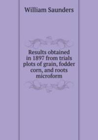 Results obtained in 1897 from trials plots of grain, fodder corn, and roots microform