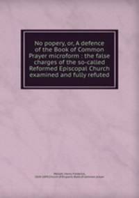 No popery, or, A defence of the Book of Common Prayer microform : the false charges of the so-called Reformed Episcopal Church examined and fully refuted