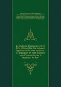 La doctrine des moeurs : tiree de la philosophie des stoiques: representee en cent tableaux. Et expliquee en cent discours pour l`instruction de la ieunesse. Au Roy