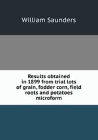Results obtained in 1899 from trial lots of grain, fodder corn, field roots and potatoes microform