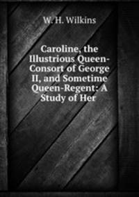 Caroline, the Illustrious Queen-Consort of George II, and Sometime Queen-Regent: A Study of Her .