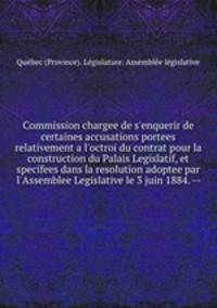 Commission chargee de s`enquerir de certaines accusations portees relativement a l`octroi du contrat pour la construction du Palais Legislatif, et specifees dans la resolution adoptee par l`Assemblee Legislative le 3 juin 1884. --