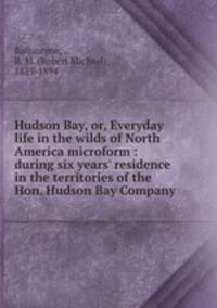 Hudson Bay, or, Everyday life in the wilds of North America microform : during six years` residence in the territories of the Hon. Hudson Bay Company
