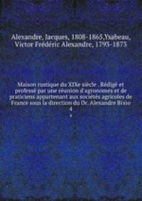 Maison rustique du XIXe sicle . Rdig et profess par une runion d`agronomes et de praticiens appartenant aux socits agricoles de France sous la direction du Dr. Alexandre Bixio. 4