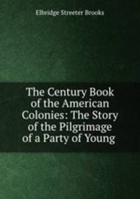 The Century Book of the American Colonies: The Story of the Pilgrimage of a Party of Young .