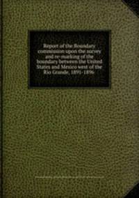 Report of the Boundary commission upon the survey and re-marking of the boundary between the United States and Mexico west of the Rio Grande, 1891-1896