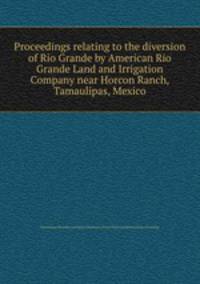 Proceedings relating to the diversion of Rio Grande by American Rio Grande Land and Irrigation Company near Horcon Ranch, Tamaulipas, Mexico