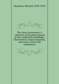 The chess tournament. A collection of the games played at this celebrated assemblage, illustrated by copious diagrams, and notes, critical and explanatory