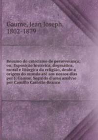 Resumo do catecismo de perseverana; ou, Exposio histrica, dogmtica, moral e litrgica da religio, desde a origem do mundo at aos nossos dias por J. Gaume. Seguido d`uma analyse por Camillo Castello-Branco