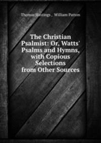 The Christian Psalmist: Or, Watts` Psalms and Hymns, with Copious Selections from Other Sources