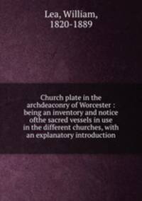Church plate in the archdeaconry of Worcester : being an inventory and notice ofthe sacred vessels in use in the different churches, with an explanatory introduction