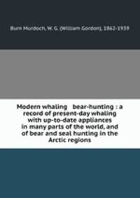 Modern whaling & bear-hunting : a record of present-day whaling with up-to-date appliances in many parts of the world, and of bear and seal hunting in the Arctic regions
