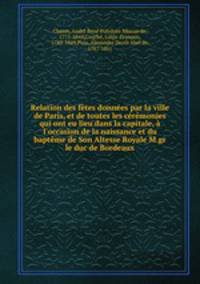 Relation des ftes donnes par la ville de Paris, et de toutes les crmonies qui ont eu lieu dans la capitale, l`occasion de la naissance et du baptme de Son Altesse Royale M.gr le duc de Bordeaux