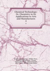 Chemical Technology: Or, Chemistry in Its Applications to Arts and Manufactures. 4