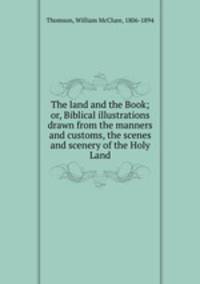 The land and the Book; or, Biblical illustrations drawn from the manners and customs, the scenes and scenery of the Holy Land