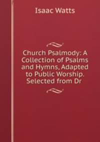 Church Psalmody: A Collection of Psalms and Hymns, Adapted to Public Worship. Selected from Dr .