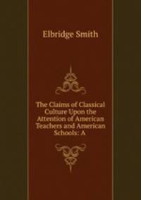 The Claims of Classical Culture Upon the Attention of American Teachers and American Schools: A .