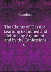 The Claims of Classical Learning Examined and Refuted by Argument, and by the Confessions of .