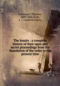 The Jesuits : a complete history of their open and secret proceedings from the foundation of the order to the present time