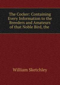 The Cocker: Containing Every Information to the Breeders and Amateurs of that Noble Bird, the .