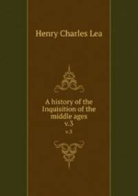 A history of the Inquisition of the middle ages. v.3