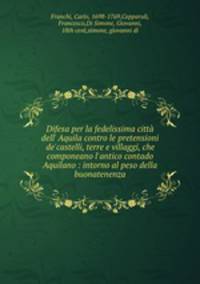 Difesa per la fedelissima citt dell` Aquila contro le pretensioni de`castelli, terre e villaggi, che componeano l`antico contado Aquilano : intorno al peso della buonatenenza