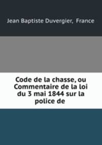 Code de la chasse, ou Commentaire de la loi du 3 mai 1844 sur la police de .