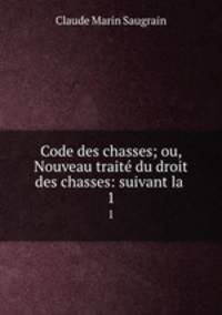 Code des chasses; ou, Nouveau trait du droit des chasses: suivant la .. 1