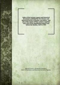 Index of the lectures, papers and historical documents published by the Literary and Historical Society of Quebec microform : and also of the names of their authors, together with a list of the unpublished papers read before the Society, 1829 to 1891
