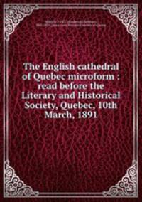 The English cathedral of Quebec microform : read before the Literary and Historical Society, Quebec, 10th March, 1891