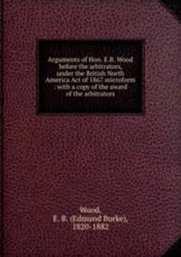 Arguments of Hon. E.B. Wood before the arbitrators, under the British North America Act of 1867 microform : with a copy of the award of the arbitrators