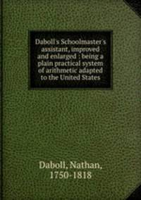 Daboll`s Schoolmaster`s assistant, improved and enlarged : being a plain practical system of arithmetic adapted to the United States
