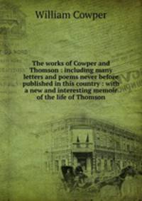 The works of Cowper and Thomson : including many letters and poems never before published in this country : with a new and interesting memoir of the life of Thomson
