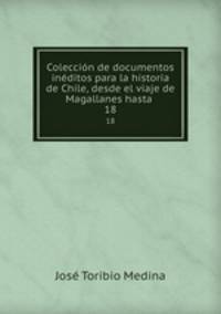 Coleccin de documentos inditos para la historia de Chile, desde el viaje de Magallanes hasta .. 18