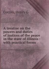 A treatise on the powers and duties of justices of the peace in the state of Illinois : with practical forms