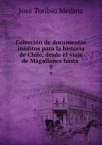 Coleccin de documentos inditos para la historia de Chile, desde el viaje de Magallanes hasta .. 9