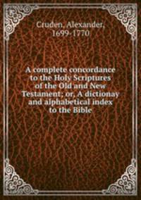 A complete concordance to the Holy Scriptures of the Old and New Testament; or, A dictionay and alphabetical index to the Bible