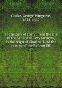 The history of party; from the rise of the Whig and Tory factions, in the reign of Charles II., to the passing of the Reform Bill. 1