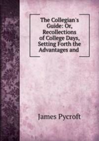 The Collegian`s Guide: Or, Recollections of College Days, Setting Forth the Advantages and .