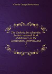 The Catholic Encyclopedia: An International Work of Reference on the Constitution, Doctrine, and .. 3